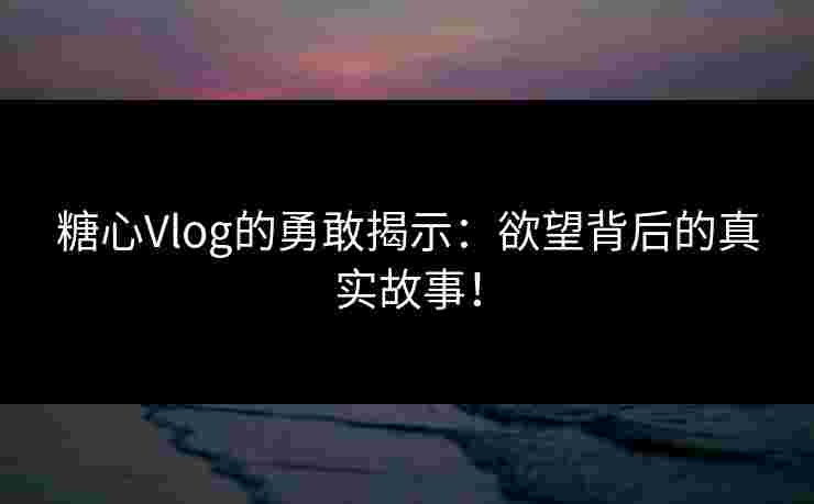 糖心Vlog的勇敢揭示：欲望背后的真实故事！