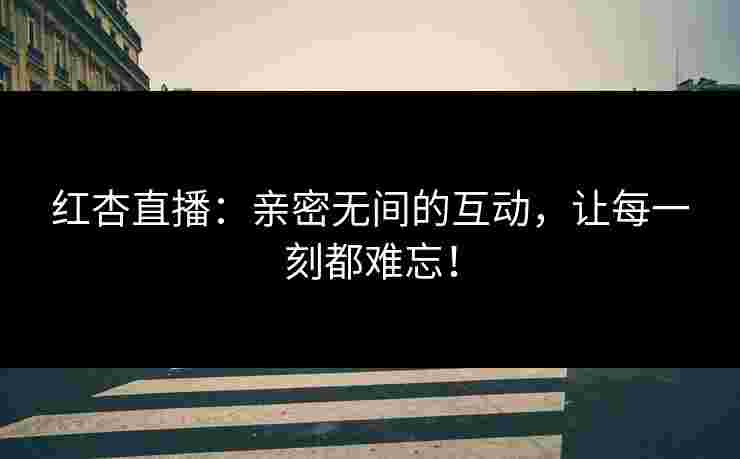 红杏直播：亲密无间的互动，让每一刻都难忘！
