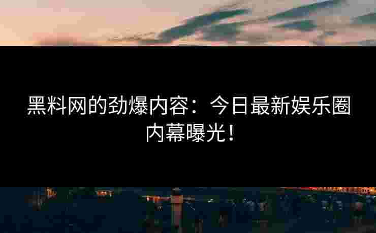 黑料网的劲爆内容：今日最新娱乐圈内幕曝光！