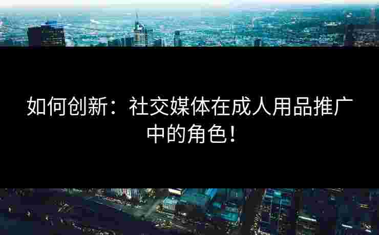 如何创新：社交媒体在成人用品推广中的角色！