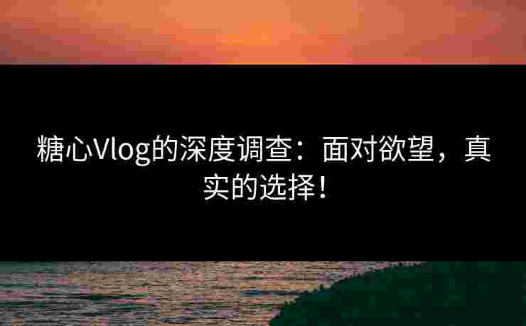糖心Vlog的深度调查：面对欲望，真实的选择！