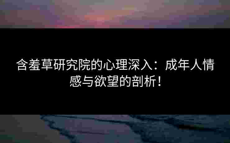 含羞草研究院的心理深入：成年人情感与欲望的剖析！