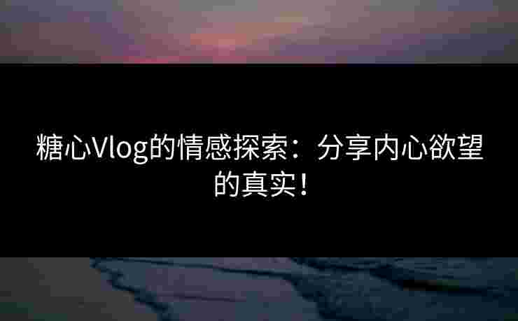 糖心Vlog的情感探索：分享内心欲望的真实！