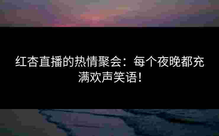 红杏直播的热情聚会：每个夜晚都充满欢声笑语！