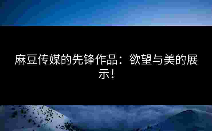 麻豆传媒的先锋作品：欲望与美的展示！