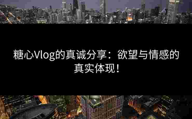 糖心Vlog的真诚分享：欲望与情感的真实体现！