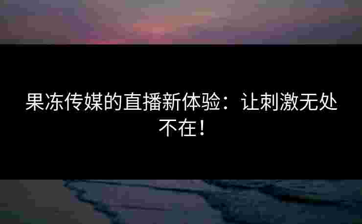 果冻传媒的直播新体验：让刺激无处不在！