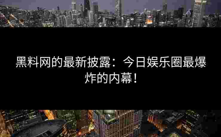 黑料网的最新披露：今日娱乐圈最爆炸的内幕！