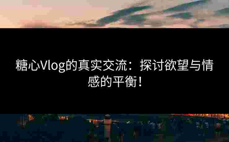 糖心Vlog的真实交流：探讨欲望与情感的平衡！