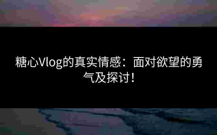 糖心Vlog的真实情感：面对欲望的勇气及探讨！