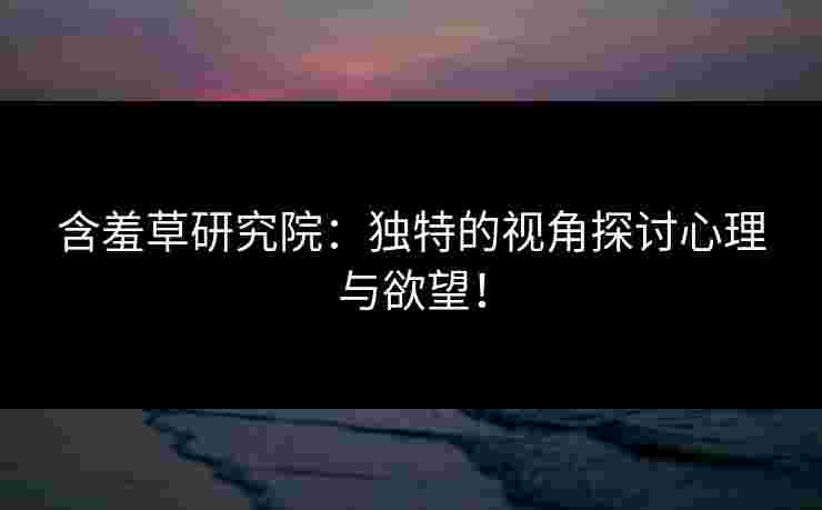 含羞草研究院：独特的视角探讨心理与欲望！