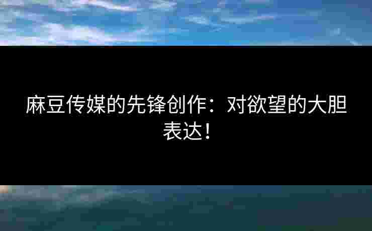 麻豆传媒的先锋创作：对欲望的大胆表达！