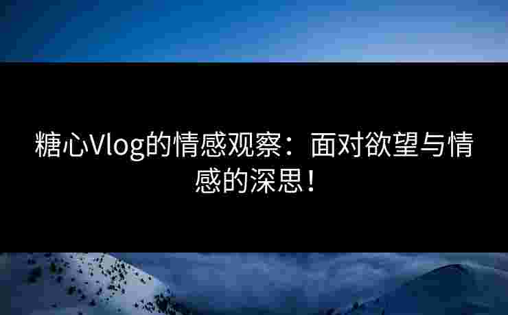 糖心Vlog的情感观察：面对欲望与情感的深思！
