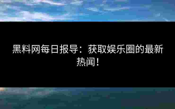 黑料网每日报导：获取娱乐圈的最新热闻！