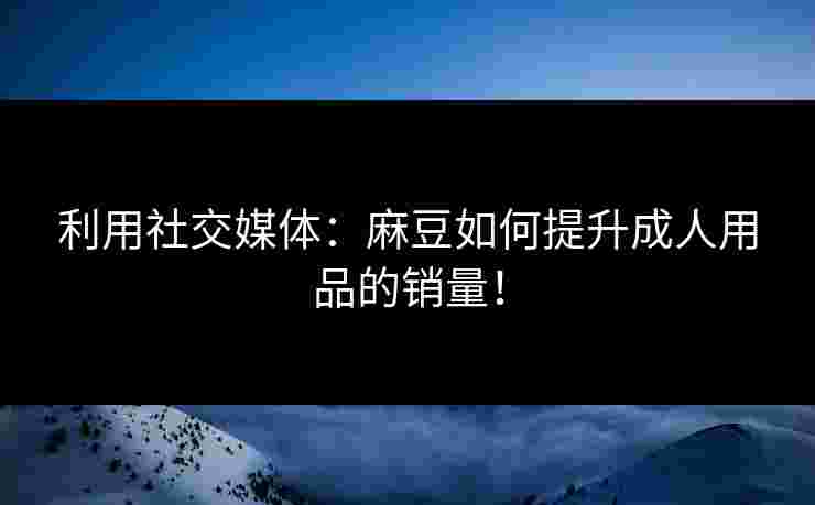 利用社交媒体:麻豆如何提升成人用品的销量! 利用社交媒体:麻豆如何提升成人用品的销量!