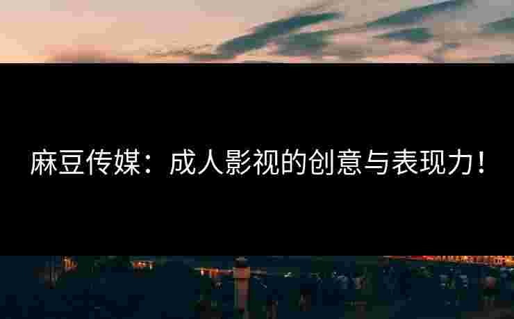 麻豆传媒：成人影视的创意与表现力！