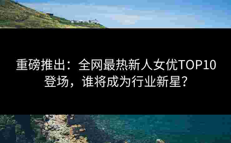 重磅推出：全网最热新人女优TOP10登场，谁将成为行业新星？