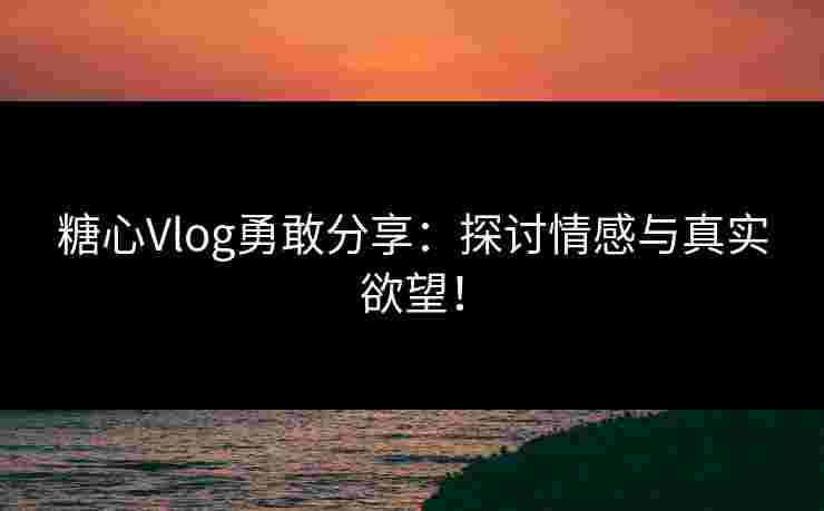 糖心Vlog勇敢分享：探讨情感与真实欲望！