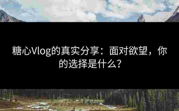 糖心Vlog的真实分享：面对欲望，你的选择是什么？