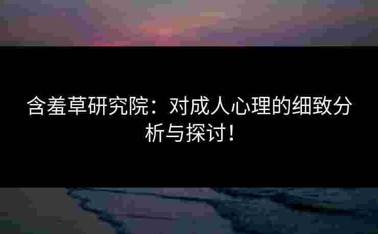 含羞草研究院：对成人心理的细致分析与探讨！