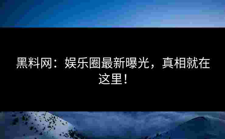 黑料网：娱乐圈最新曝光，真相就在这里！