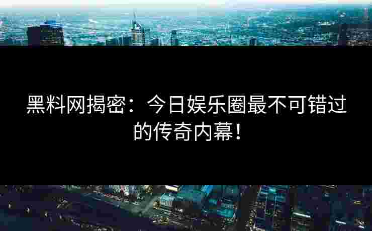 黑料网揭密：今日娱乐圈最不可错过的传奇内幕！