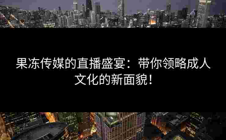 果冻传媒的直播盛宴：带你领略成人文化的新面貌！
