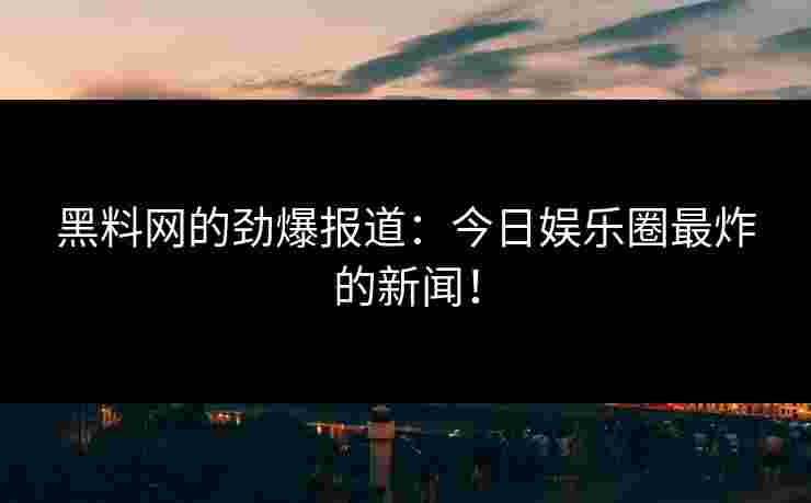 黑料网的劲爆报道：今日娱乐圈最炸的新闻！