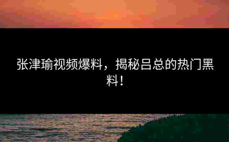 张津瑜视频爆料，揭秘吕总的热门黑料！