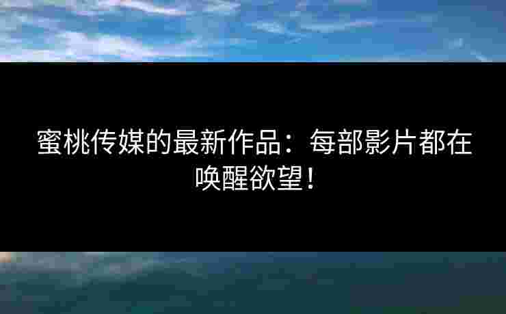 蜜桃传媒的最新作品：每部影片都在唤醒欲望！