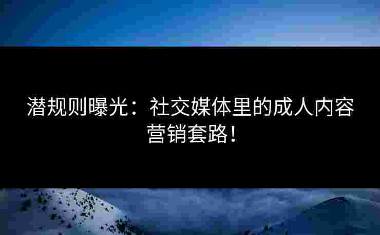 潜规则曝光：社交媒体里的成人内容营销套路！