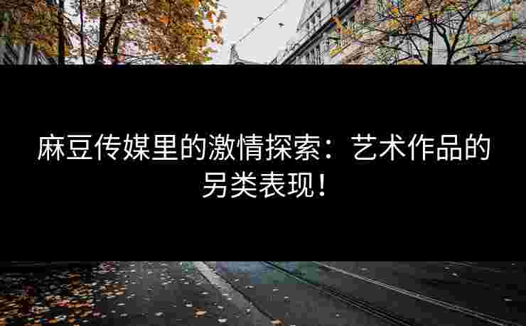 麻豆传媒里的激情探索：艺术作品的另类表现！