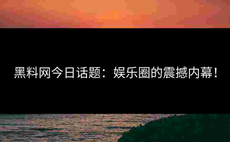 黑料网今日话题：娱乐圈的震撼内幕！