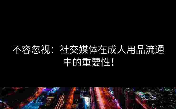 不容忽视：社交媒体在成人用品流通中的重要性！