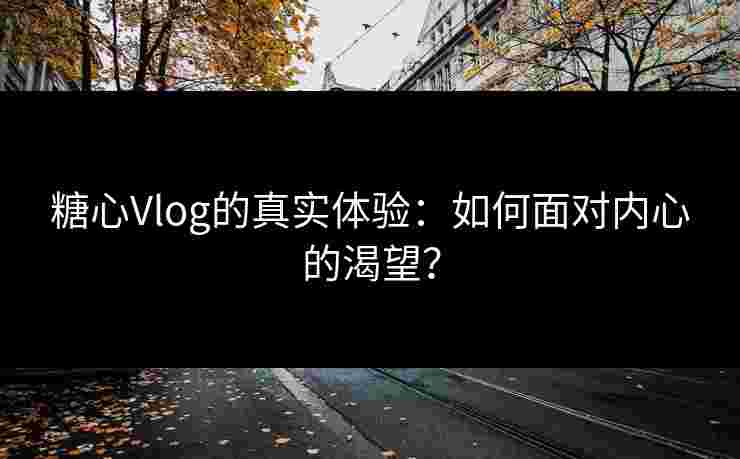 糖心Vlog的真实体验：如何面对内心的渴望？