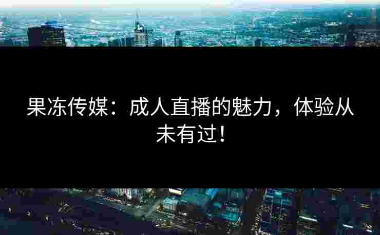 果冻传媒：成人直播的魅力，体验从未有过！