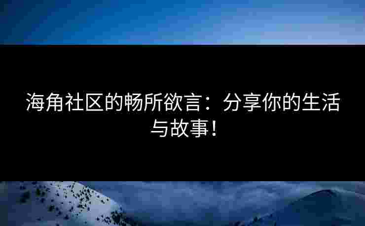 海角社区的畅所欲言：分享你的生活与故事！