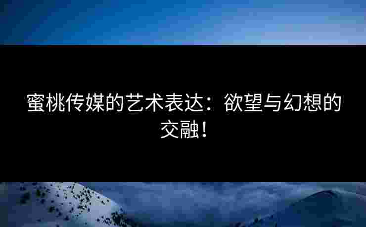 蜜桃传媒的艺术表达：欲望与幻想的交融！