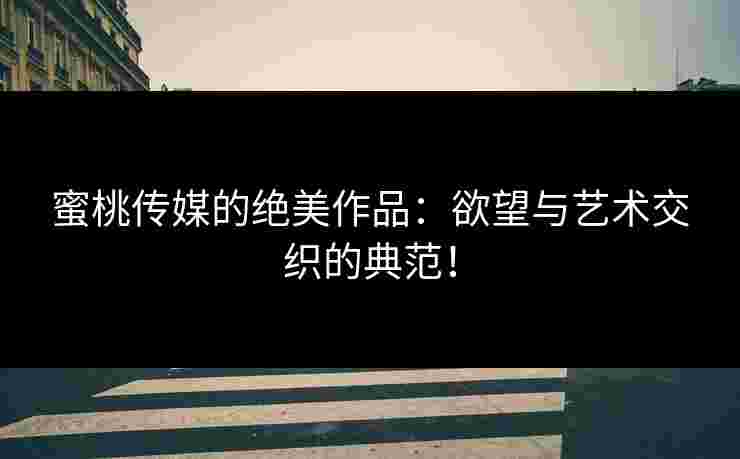 蜜桃传媒的绝美作品:欲望与艺术交织的典范! 蜜桃传媒的绝美作品:欲望与艺术交织的典范!