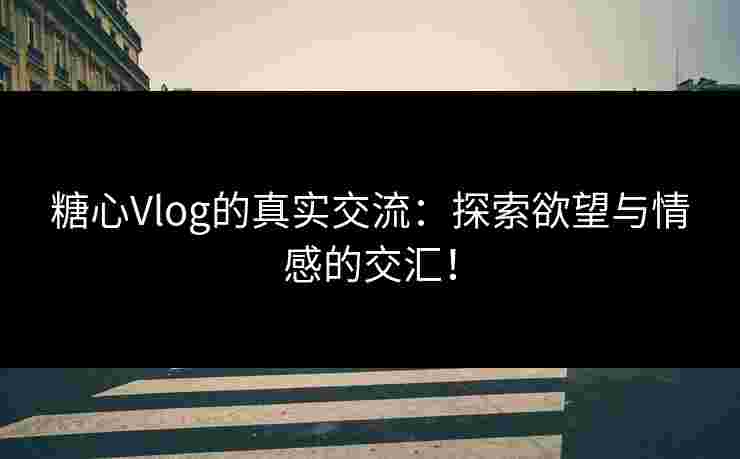 糖心Vlog的真实交流：探索欲望与情感的交汇！