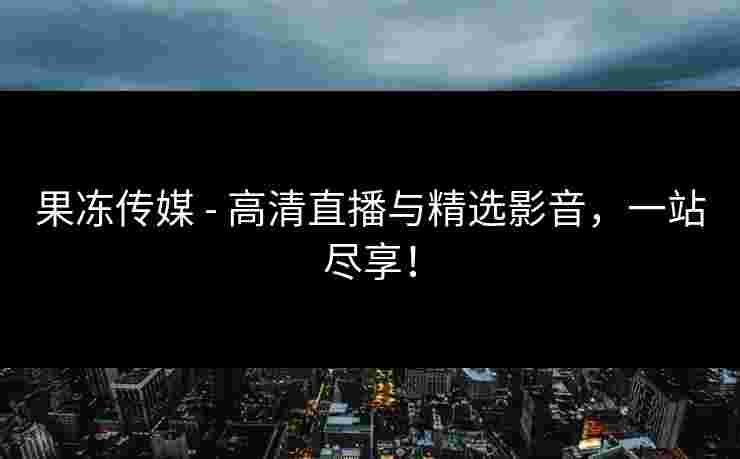 果冻传媒 - 高清直播与精选影音，一站尽享！