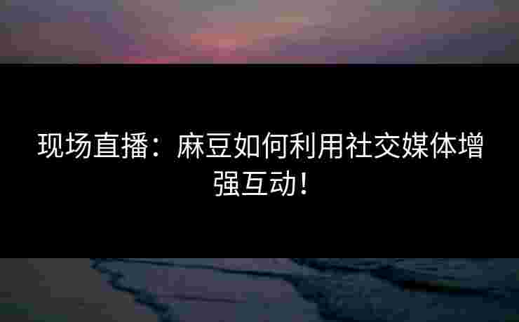 现场直播：麻豆如何利用社交媒体增强互动！