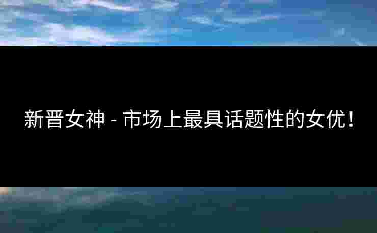 新晋女神 - 市场上最具话题性的女优！