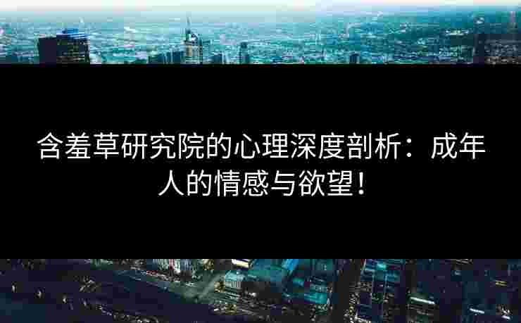 含羞草研究院的心理深度剖析：成年人的情感与欲望！