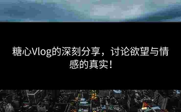 糖心Vlog的深刻分享，讨论欲望与情感的真实！