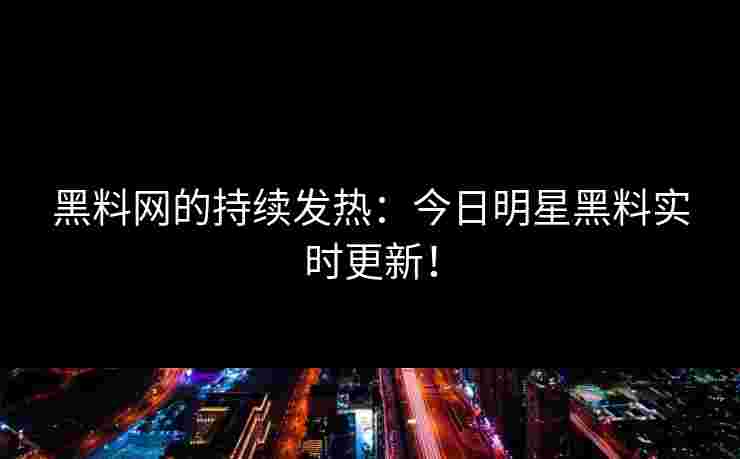 黑料网的持续发热：今日明星黑料实时更新！