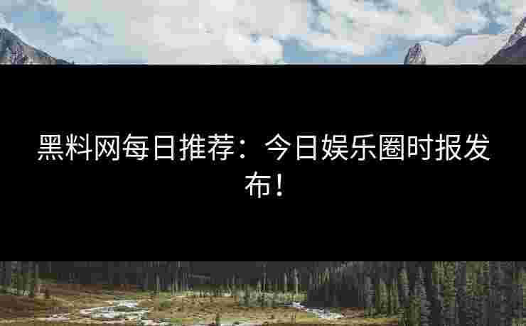 黑料网每日推荐：今日娱乐圈时报发布！