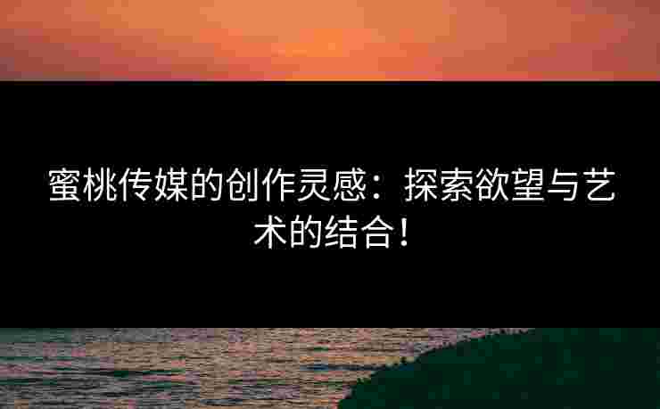 蜜桃传媒的创作灵感：探索欲望与艺术的结合！