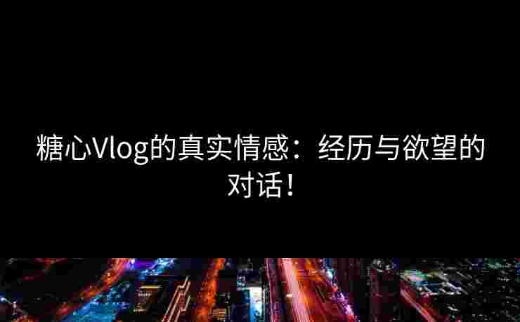 糖心Vlog的真实情感：经历与欲望的对话！