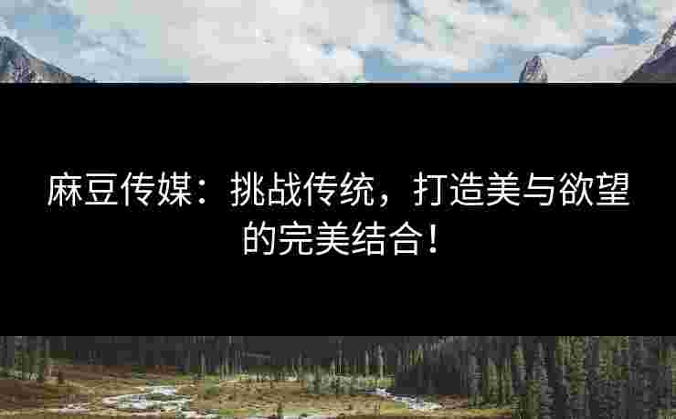 麻豆传媒：挑战传统，打造美与欲望的完美结合！